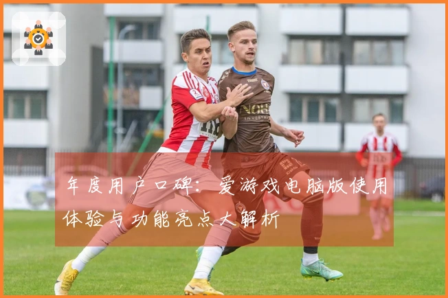 年度用户口碑：爱游戏电脑版使用体验与功能亮点大解析