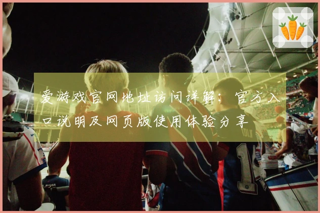 爱游戏官网地址访问详解：官方入口说明及网页版使用体验分享